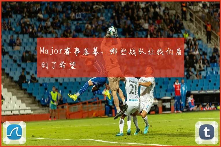 Major赛事落幕，哪些战队让我们看到了希望