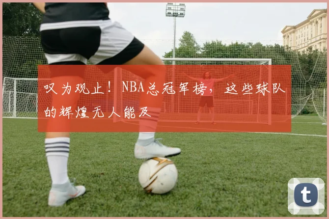 叹为观止！NBA总冠军榜，这些球队的辉煌无人能及