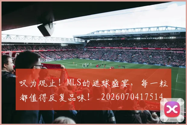 叹为观止！MLS的进球盛宴，每一粒都值得反复品味！_20260704175146