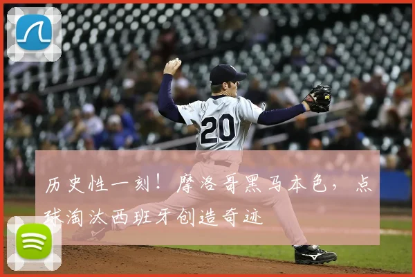历史性一刻！摩洛哥黑马本色，点球淘汰西班牙创造奇迹