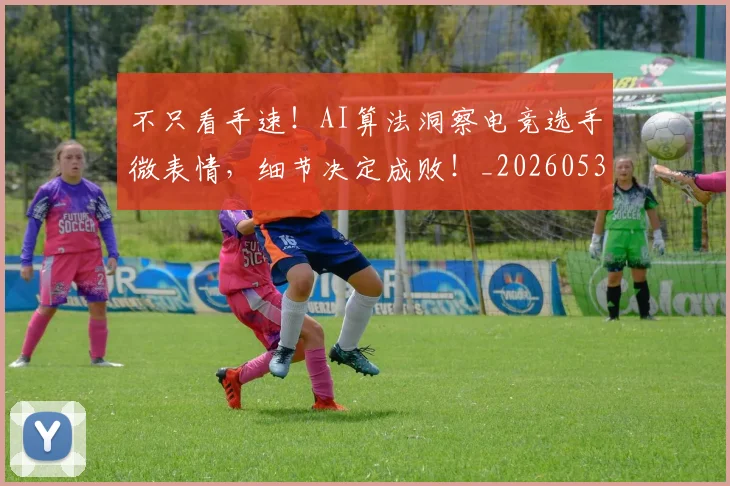 不只看手速！AI算法洞察电竞选手微表情，细节决定成败！_20260531151230