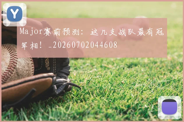Major赛前预测：这几支战队最有冠军相！_20260702044608