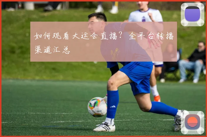 如何观看大运会直播？全平台转播渠道汇总