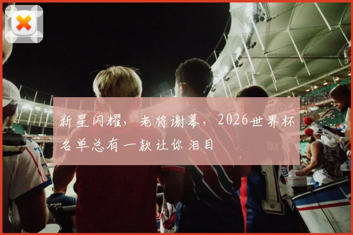 新星闪耀，老将谢幕，2026世界杯名单总有一款让你泪目