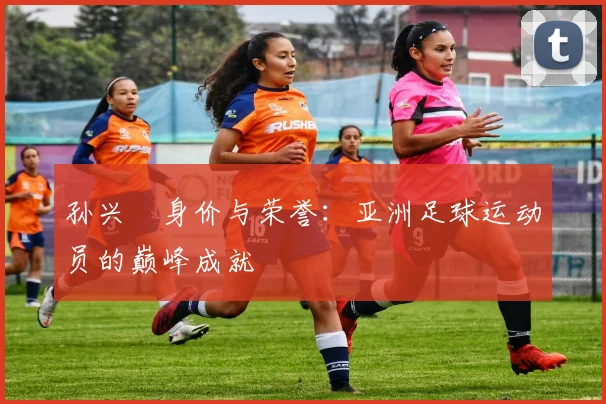 孙兴慜身价与荣誉:亚洲足球运动员的巅峰成就
