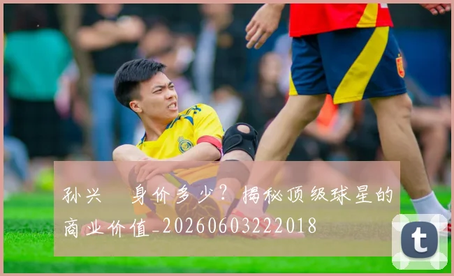 孙兴慜身价多少？揭秘顶级球星的商业价值_20260603222018