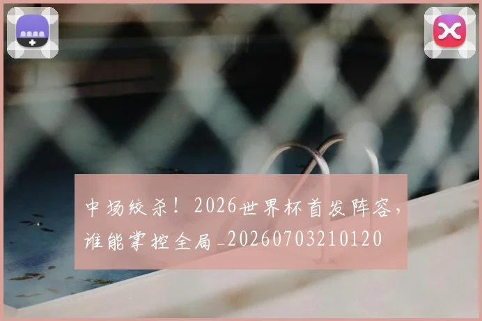 中场绞杀！2026世界杯首发阵容，谁能掌控全局_20260703210120