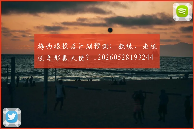 梅西退役后计划预测：教练、老板还是形象大使？_20260528193244