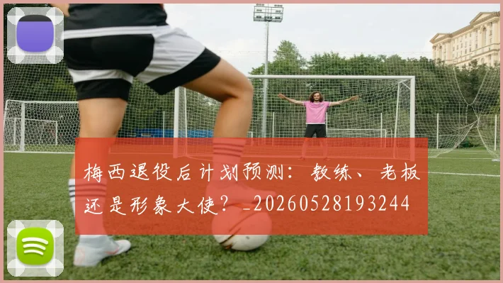 梅西退役后计划预测:教练、老板还是形象大使?_20260528193244