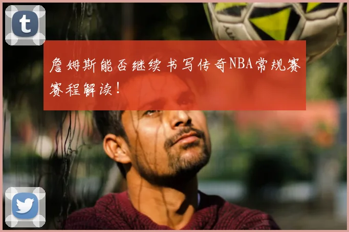 詹姆斯能否继续书写传奇NBA常规赛赛程解读！