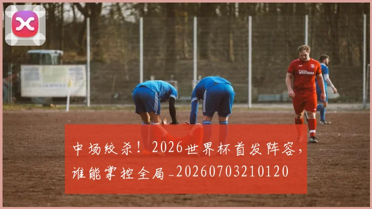 中场绞杀！2026世界杯首发阵容，谁能掌控全局_20260703210120