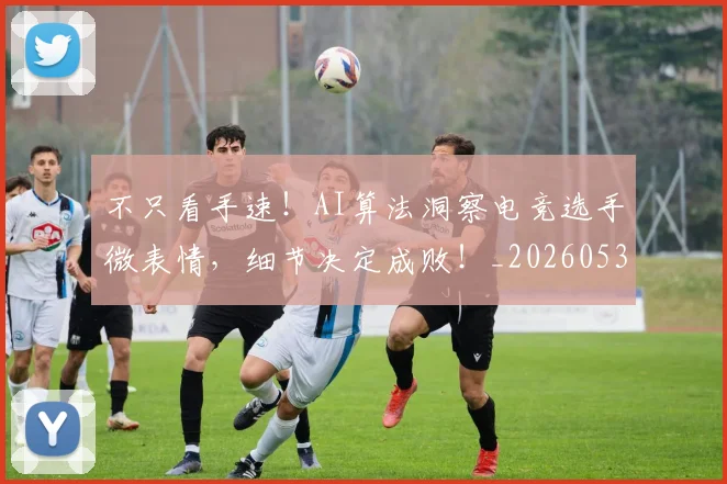不只看手速！AI算法洞察电竞选手微表情，细节决定成败！_20260531151230