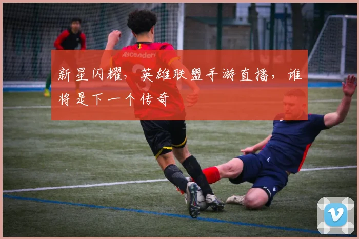 新星闪耀，英雄联盟手游直播，谁将是下一个传奇