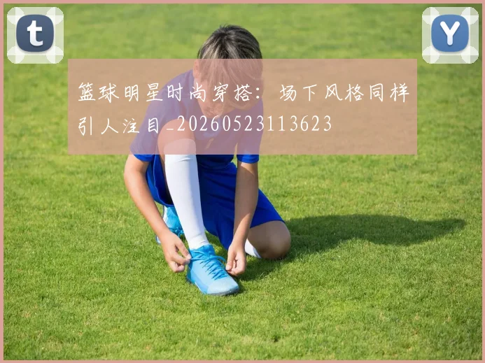 篮球明星时尚穿搭:场下风格同样引人注目_20260523113623