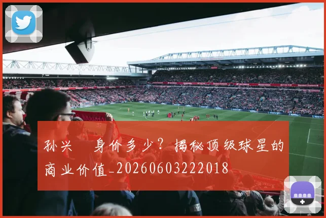 孙兴慜身价多少？揭秘顶级球星的商业价值_20260603222018