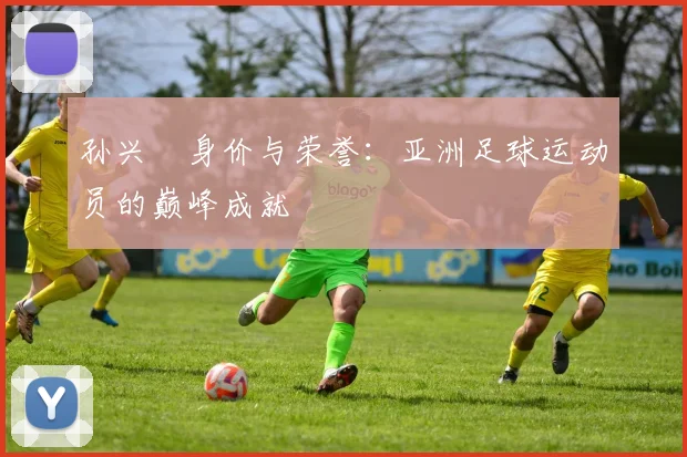孙兴慜身价与荣誉：亚洲足球运动员的巅峰成就